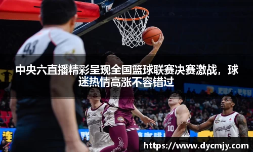 中央六直播精彩呈现全国篮球联赛决赛激战，球迷热情高涨不容错过