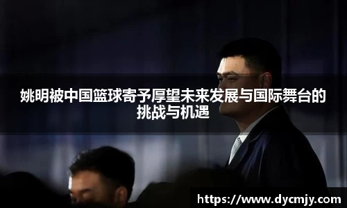 姚明被中国篮球寄予厚望未来发展与国际舞台的挑战与机遇